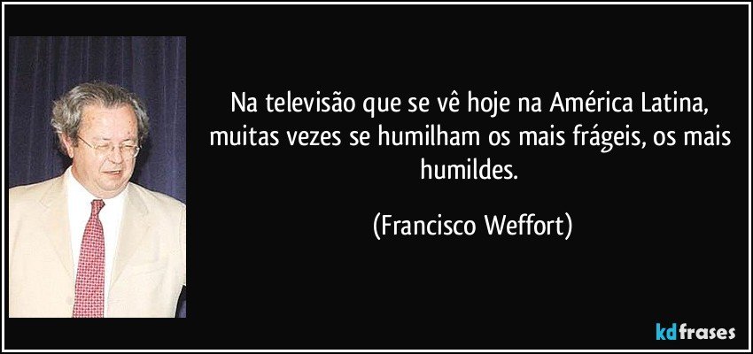 Na televisão que se vê hoje na América Latina, muitas vezes se humilham os mais frágeis, os mais humildes. (Francisco Weffort)