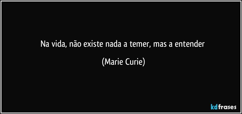 Na vida, não existe nada a temer, mas a entender (Marie Curie)