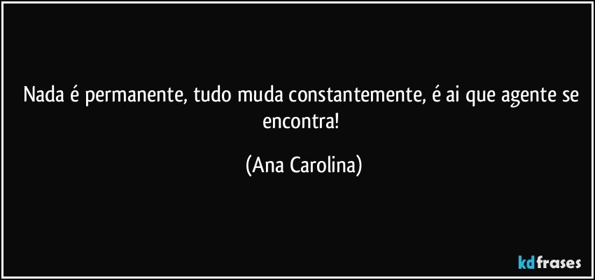 Nada é permanente, tudo muda constantemente, é ai que agente se encontra! (Ana Carolina)