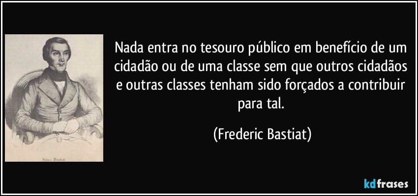 Nada entra no tesouro público em benefício de um cidadão ou de uma classe sem que outros cidadãos e outras classes tenham sido forçados a contribuir para tal. (Frederic Bastiat)