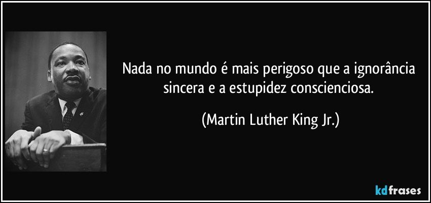 Nada no mundo é mais perigoso que a ignorância sincera e a estupidez conscienciosa. (Martin Luther King Jr.)