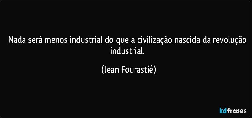Nada será menos industrial do que a civilização nascida da revolução industrial. (Jean Fourastié)