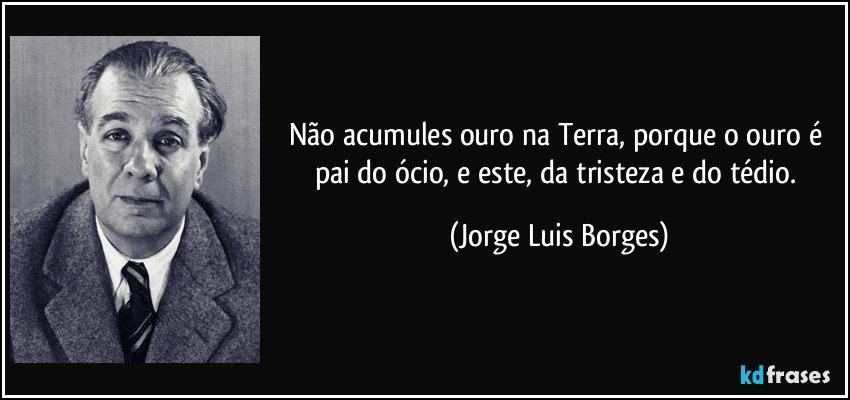 Não acumules ouro na Terra, porque o ouro é pai do ócio, e este, da tristeza e do tédio. (Jorge Luis Borges)