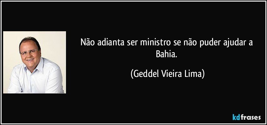 Não adianta ser ministro se não puder ajudar a Bahia. (Geddel Vieira Lima)