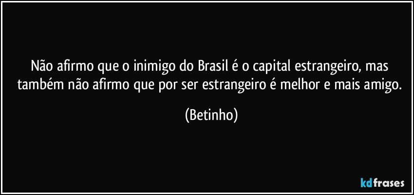 Não afirmo que o inimigo do Brasil é o capital estrangeiro, mas também não afirmo que por ser estrangeiro é melhor e mais amigo. (Betinho)