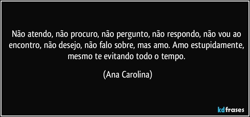 Não atendo, não procuro, não pergunto, não respondo, não vou ao encontro, não desejo, não falo sobre, mas amo. Amo estupidamente, mesmo te evitando todo o tempo. (Ana Carolina)