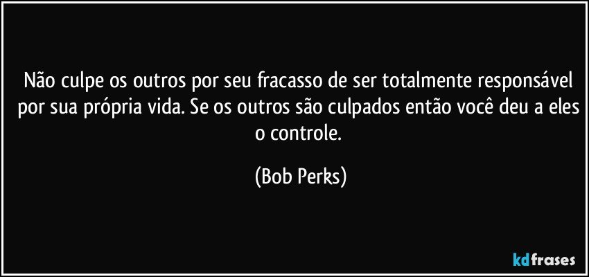 Não culpe os outros por seu fracasso de ser totalmente responsável por sua própria vida. Se os outros são culpados então você deu a eles o controle. (Bob Perks)