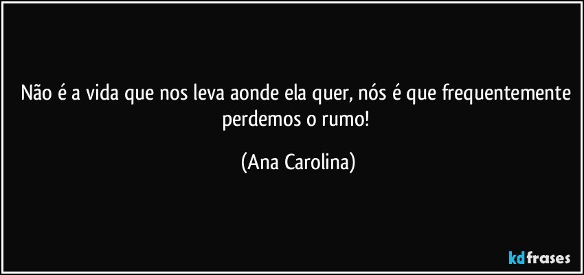 Não é a vida que nos leva aonde ela quer, nós é que frequentemente perdemos o rumo! (Ana Carolina)