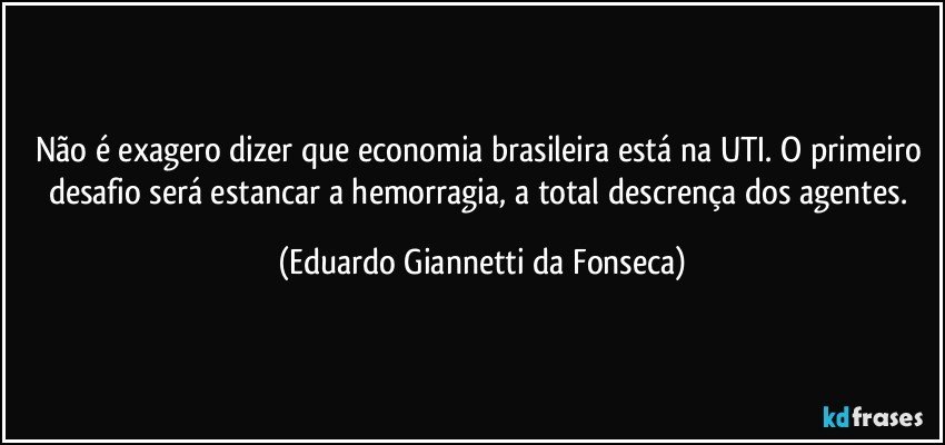 Não é exagero dizer que economia brasileira está na UTI. O primeiro desafio será estancar a hemorragia, a total descrença dos agentes. (Eduardo Giannetti da Fonseca)