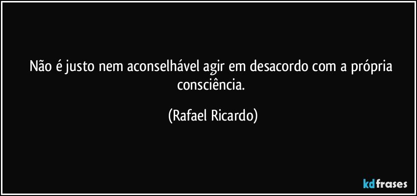 Não é justo nem aconselhável agir em desacordo com a própria consciência. (Rafael Ricardo)