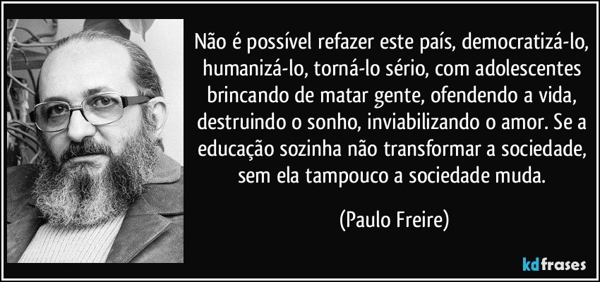 Não é possível refazer este país, democratizá-lo, humanizá-lo, torná-lo sério, com adolescentes brincando de matar gente, ofendendo a vida, destruindo o sonho, inviabilizando o amor. Se a educação sozinha não transformar a sociedade, sem ela tampouco a sociedade muda. (Paulo Freire)