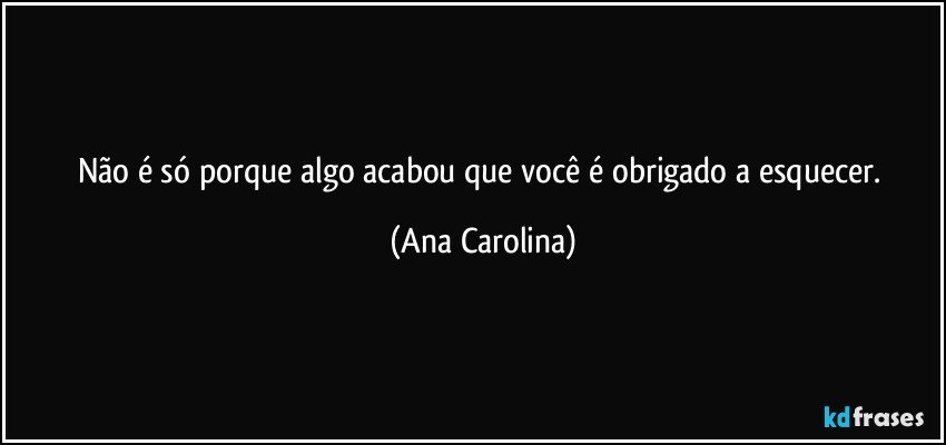 Não é só porque algo acabou que você é obrigado a esquecer. (Ana Carolina)