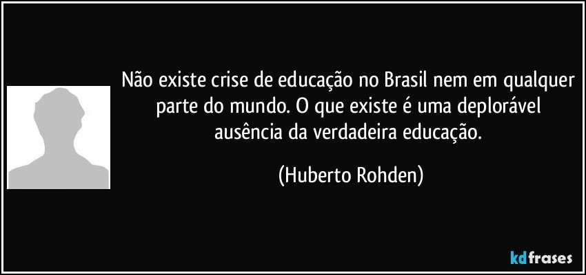 Não existe crise de educação no Brasil nem em qualquer parte do mundo. O que existe é uma deplorável ausência da verdadeira educação. (Huberto Rohden)