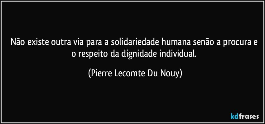 Não existe outra via para a solidariedade humana senão a procura e o respeito da dignidade individual. (Pierre Lecomte Du Nouy)