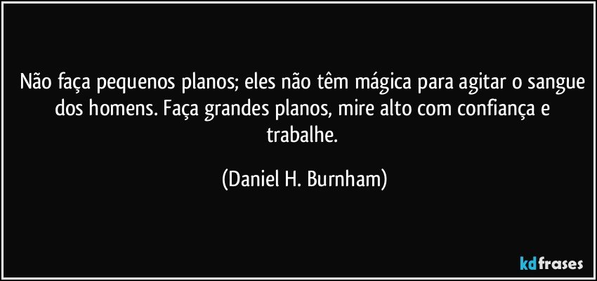 Não faça pequenos planos; eles não têm mágica para agitar o sangue dos homens. Faça grandes planos, mire alto com confiança e trabalhe. (Daniel H. Burnham)