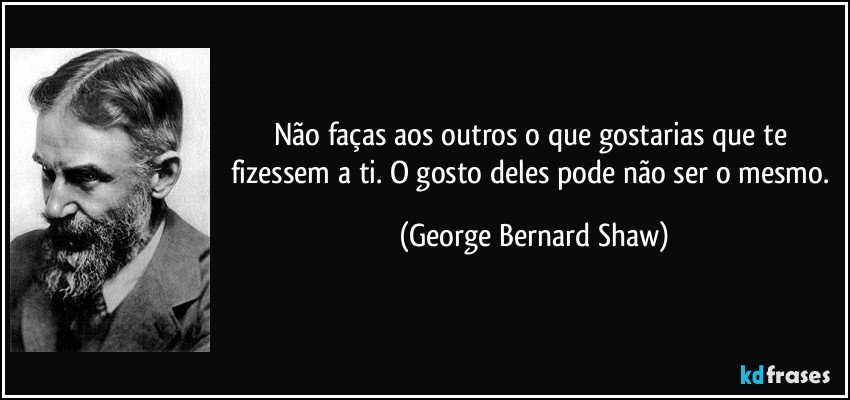 Não faças aos outros o que gostarias que te fizessem a ti. O gosto deles pode não ser o mesmo. (George Bernard Shaw)