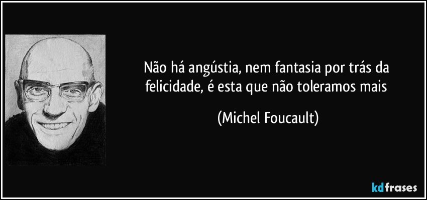 Não há angústia, nem fantasia por trás da felicidade, é esta que não toleramos mais (Michel Foucault)