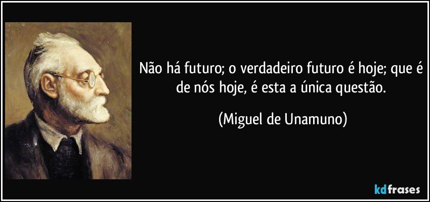 Não há futuro; o verdadeiro futuro é hoje; que é de nós hoje, é esta a única questão. (Miguel de Unamuno)