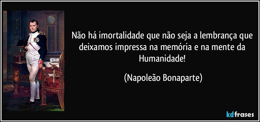 Não há imortalidade que não seja a lembrança que deixamos impressa na memória e na mente da Humanidade! (Napoleão Bonaparte)