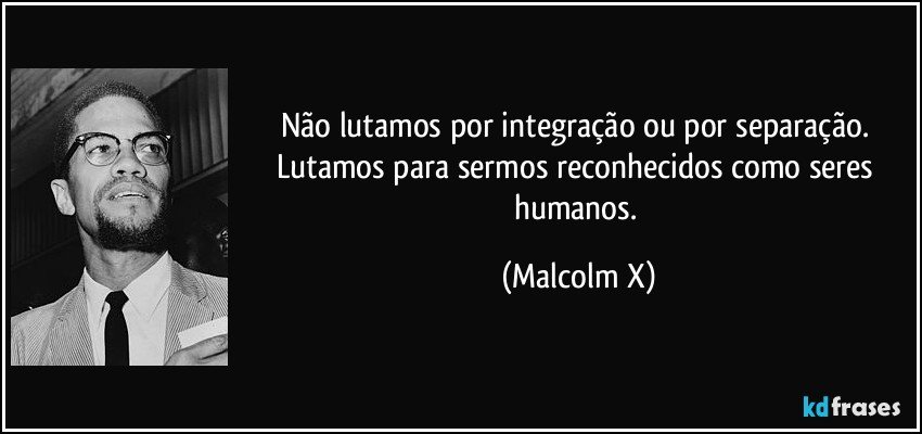Não lutamos por integração ou por separação. Lutamos para sermos reconhecidos como seres humanos. (Malcolm X)