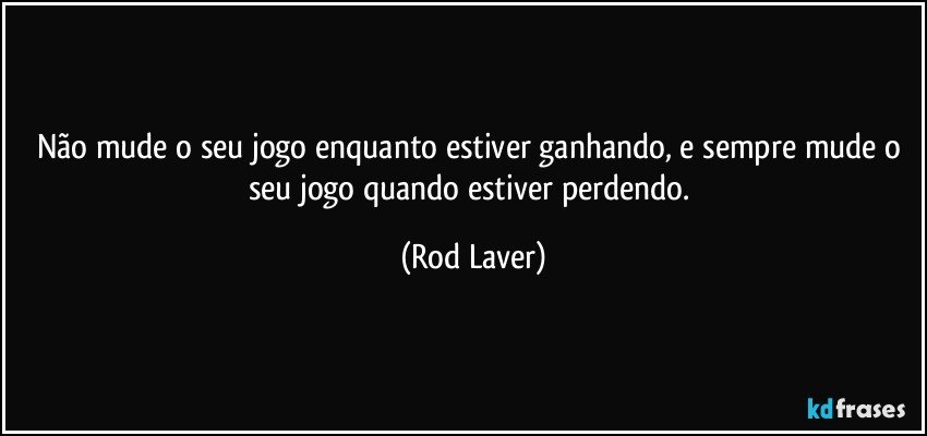 Não mude o seu jogo enquanto estiver ganhando, e sempre mude o seu jogo quando estiver perdendo. (Rod Laver)