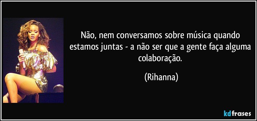 Não, nem conversamos sobre música quando estamos juntas - a não ser que a gente faça alguma colaboração. (Rihanna)