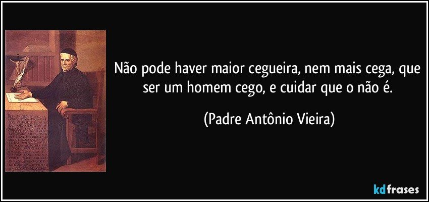Não pode haver maior cegueira, nem mais cega, que ser um homem cego, e cuidar que o não é. (Padre Antônio Vieira)