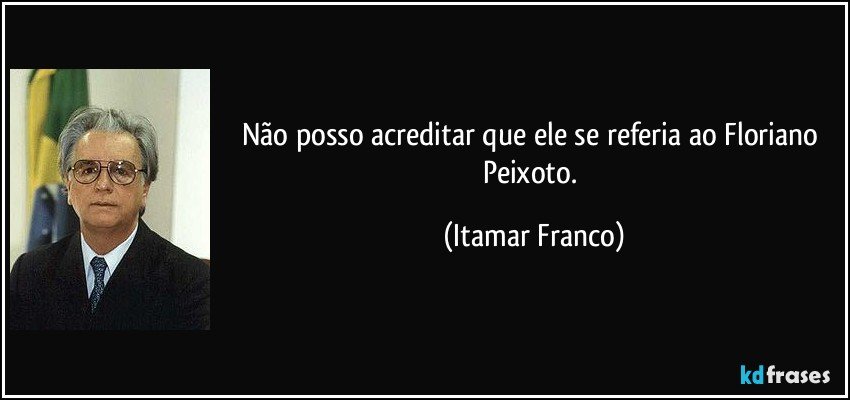 Não posso acreditar que ele se referia ao Floriano Peixoto. (Itamar Franco)