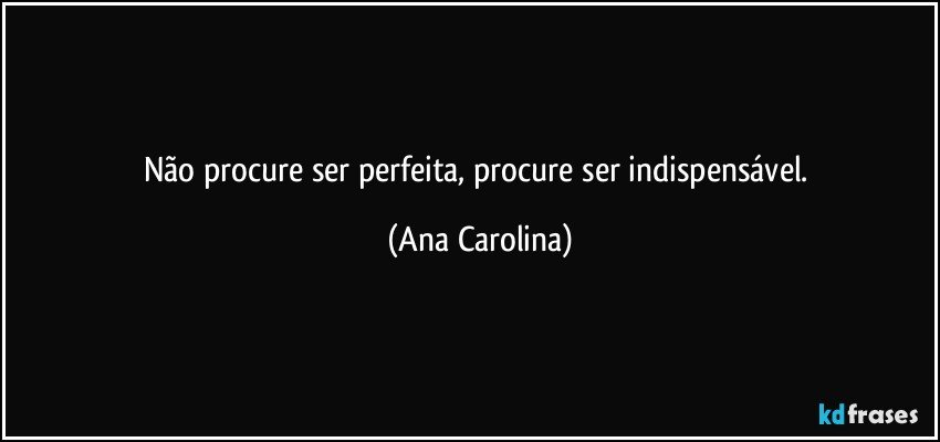 Não procure ser perfeita, procure ser indispensável. (Ana Carolina)