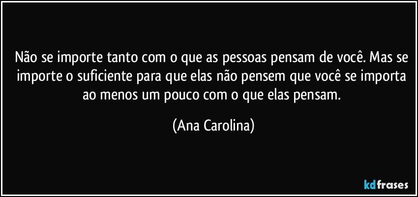 Não se importe tanto com o que as pessoas pensam de você. Mas se importe o suficiente para que elas não pensem que você se importa ao menos um pouco com o que elas pensam. (Ana Carolina)