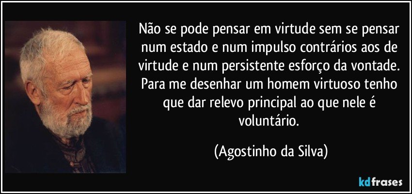 Não se pode pensar em virtude sem se pensar num estado e num impulso contrários aos de virtude e num persistente esforço da vontade. Para me desenhar um homem virtuoso tenho que dar relevo principal ao que nele é voluntário. (Agostinho da Silva)