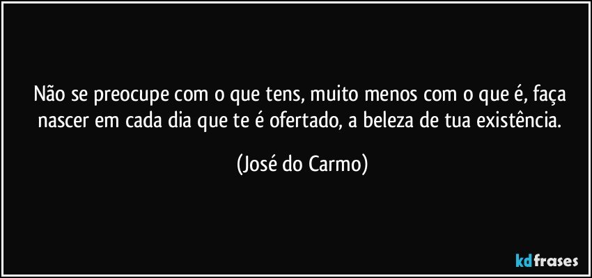 Não se preocupe com o que tens, muito menos com o que é, faça nascer em cada dia que te é ofertado, a beleza de tua existência. (José do Carmo)