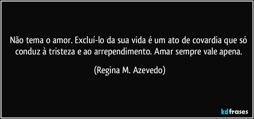 Não tema o amor. Excluí-lo da sua vida é um ato de covardia que só conduz à tristeza e ao arrependimento. Amar sempre vale apena. (Regina M. Azevedo)