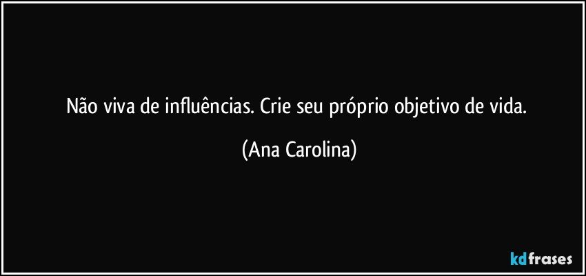 Não viva de influências. Crie seu próprio objetivo de vida. (Ana Carolina)