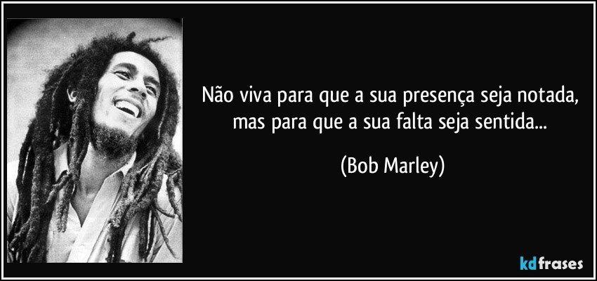 Não viva para que a sua presença seja notada, mas para que a sua falta seja sentida... (Bob Marley)