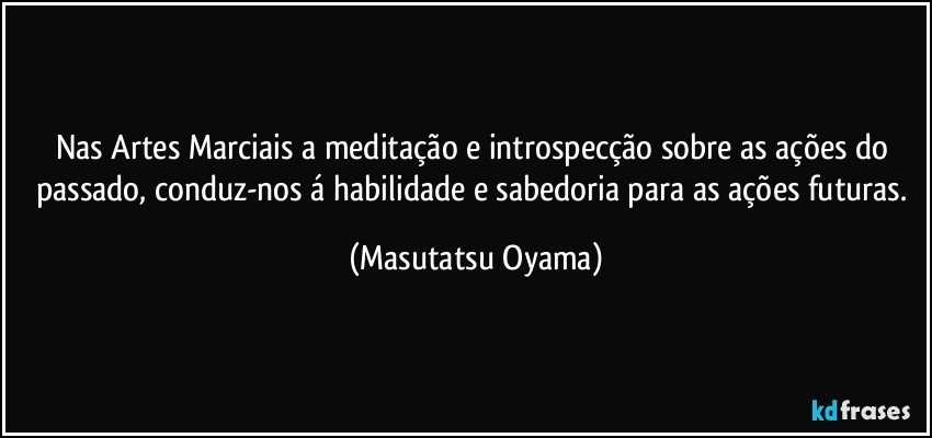 Nas Artes Marciais a meditação e introspecção sobre as ações do passado, conduz-nos á habilidade e sabedoria para as ações futuras. (Masutatsu Oyama)