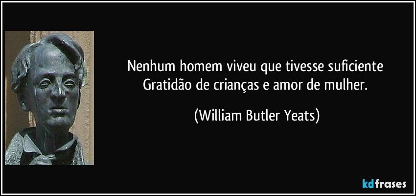 Nenhum homem viveu que tivesse suficiente / Gratidão de crianças e amor de mulher. (William Butler Yeats)