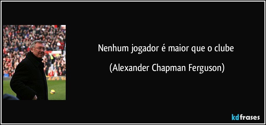 Nenhum jogador é maior que o clube (Alexander Chapman Ferguson)