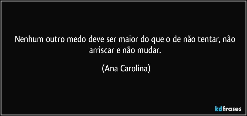 Nenhum outro medo deve ser maior do que o de não tentar, não arriscar e não mudar. (Ana Carolina)