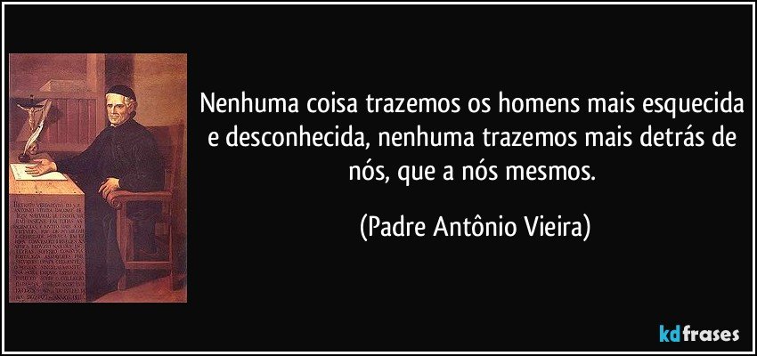 Nenhuma coisa trazemos os homens mais esquecida e desconhecida, nenhuma trazemos mais detrás de nós, que a nós mesmos. (Padre Antônio Vieira)