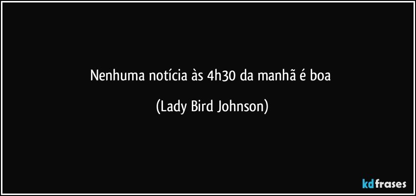 Nenhuma notícia às 4h30 da manhã é boa (Lady Bird Johnson)