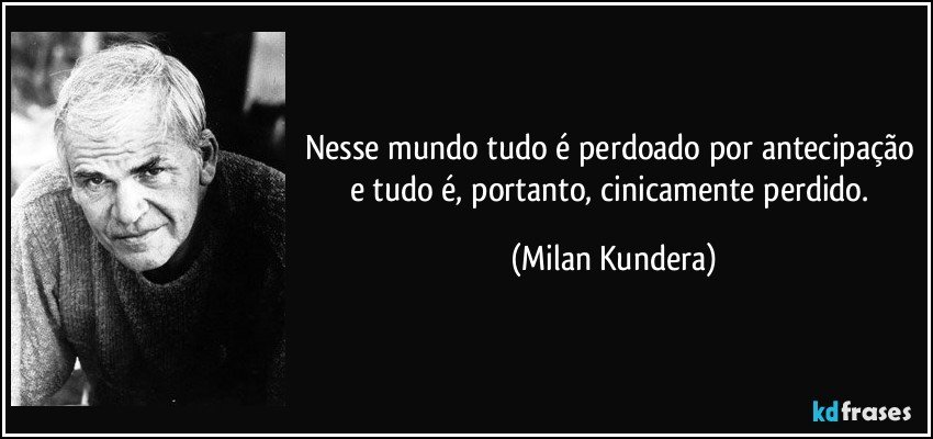 Nesse mundo tudo é perdoado por antecipação e tudo é, portanto, cinicamente perdido. (Milan Kundera)
