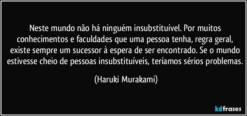 Neste mundo não há ninguém insubstituível. Por muitos conhecimentos e faculdades que uma pessoa tenha, regra geral, existe sempre um sucessor à espera de ser encontrado. Se o mundo estivesse cheio de pessoas insubstituíveis, teríamos sérios problemas. (Haruki Murakami)