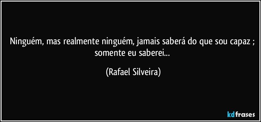 Ninguém, mas realmente ninguém, jamais saberá do que sou capaz ; somente eu saberei... (Rafael Silveira)