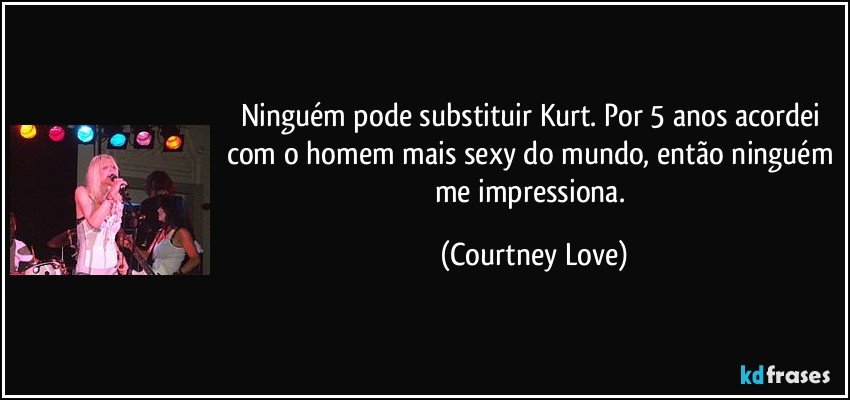 Ninguém pode substituir Kurt. Por 5 anos acordei com o homem mais sexy do mundo, então ninguém me impressiona. (Courtney Love)