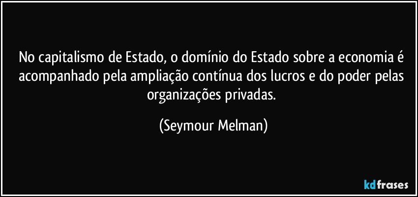 No capitalismo de Estado, o domínio do Estado sobre a economia é acompanhado pela ampliação contínua dos lucros e do poder pelas organizações privadas. (Seymour Melman)