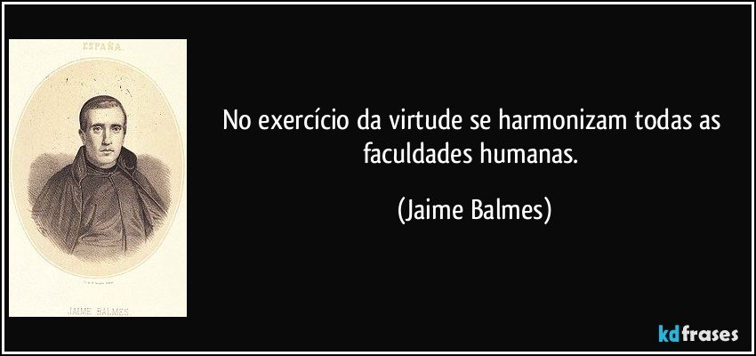 No exercício da virtude se harmonizam todas as faculdades humanas. (Jaime Balmes)
