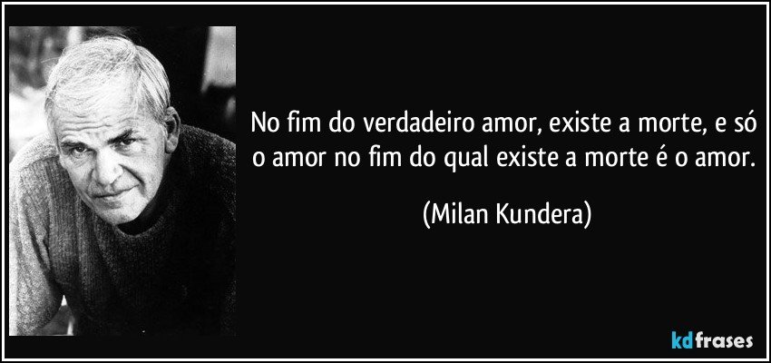 No fim do verdadeiro amor, existe a morte, e só o amor no fim do qual existe a morte é o amor. (Milan Kundera)