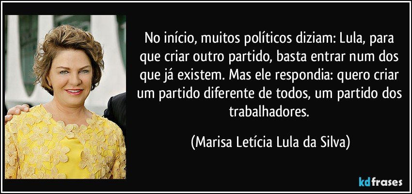 No início, muitos políticos diziam: Lula, para que criar outro partido, basta entrar num dos que já existem. Mas ele respondia: quero criar um partido diferente de todos, um partido dos trabalhadores. (Marisa Letícia Lula da Silva)