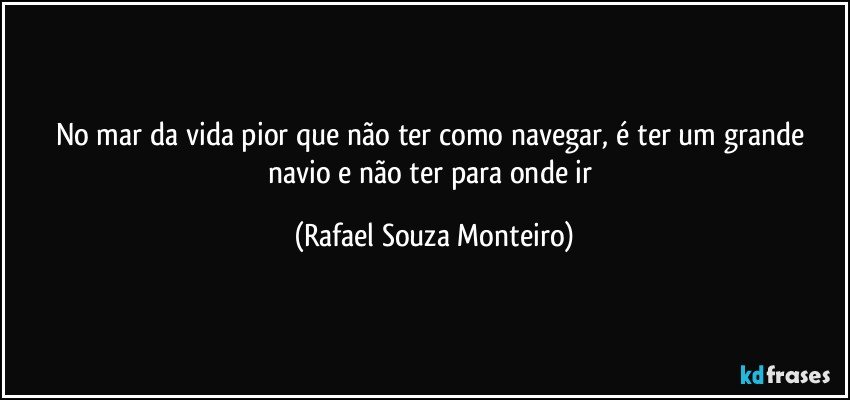 No mar da vida pior que não ter como navegar, é ter um grande navio e não ter para onde ir (Rafael Souza Monteiro)